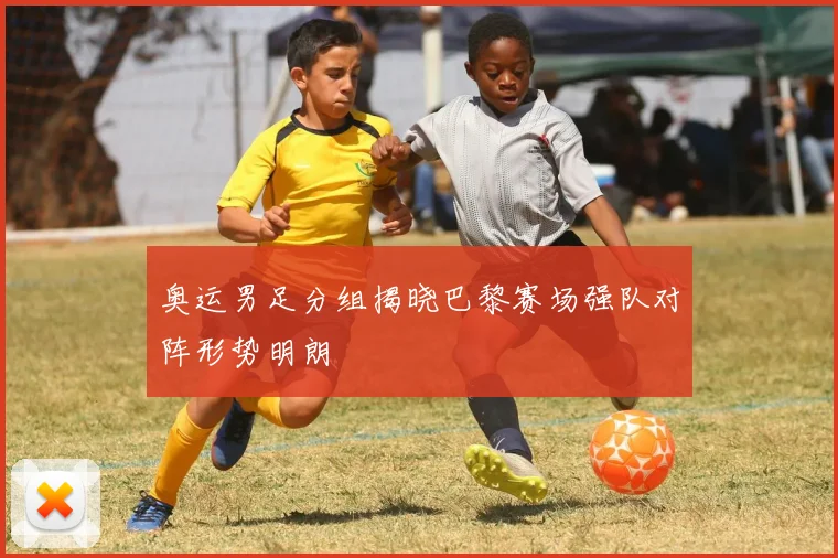 奥运男足分组揭晓巴黎赛场强队对阵形势明朗