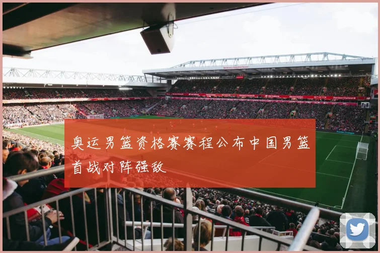 奥运男篮资格赛赛程公布中国男篮首战对阵强敌