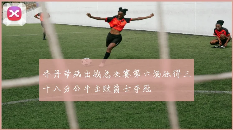 乔丹带病出战总决赛第六场独得三十八分公牛击败爵士夺冠