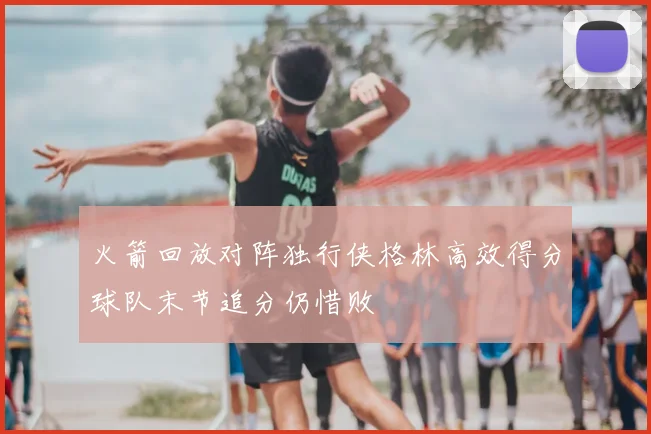 火箭回放对阵独行侠格林高效得分球队末节追分仍惜败