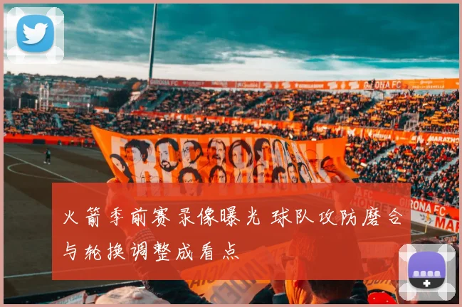 火箭季前赛录像曝光 球队攻防磨合与轮换调整成看点