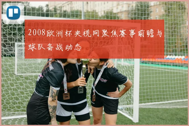 2008欧洲杯央视网聚焦赛事前瞻与球队备战动态