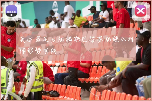 奥运男足分组揭晓巴黎赛场强队对阵形势明朗
