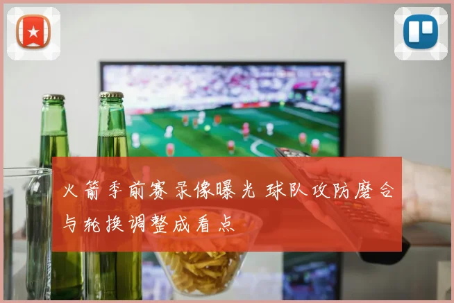 火箭季前赛录像曝光 球队攻防磨合与轮换调整成看点