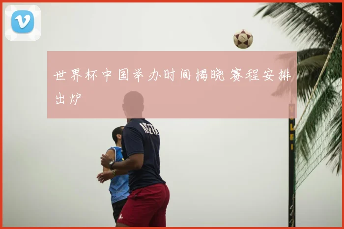 世界杯中国举办时间揭晓 赛程安排出炉