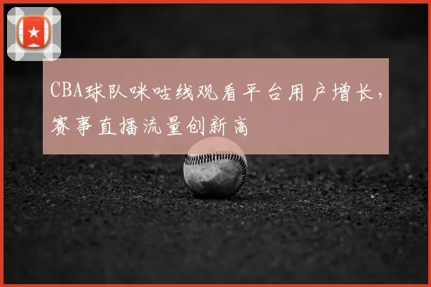CBA球队咪咕线观看平台用户增长,赛事直播流量创新高