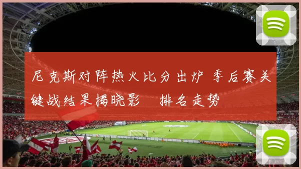 尼克斯对阵热火比分出炉 季后赛关键战结果揭晓影響排名走势