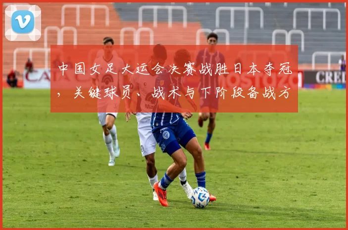中国女足大运会决赛战胜日本夺冠，关键球员、战术与下阶段备战方向