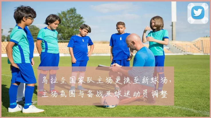 乌拉圭国家队主场更换至新球场，主场氛围与备战及球迷动员调整