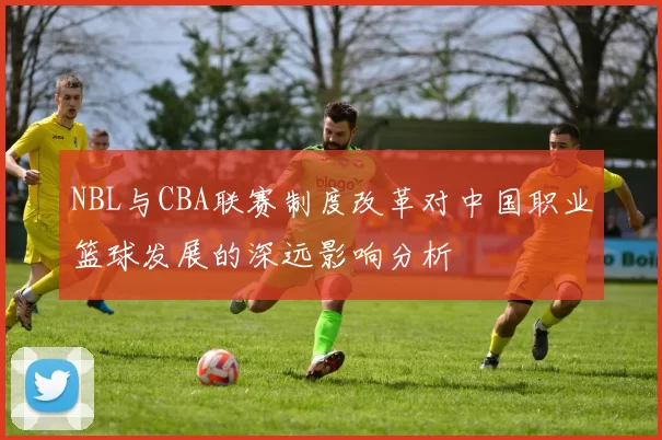 NBL与CBA联赛制度改革对中国职业篮球发展的深远影响分析