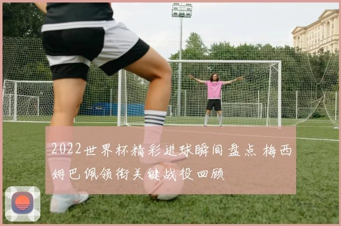 2022世界杯精彩进球瞬间盘点 梅西姆巴佩领衔关键战役回顾