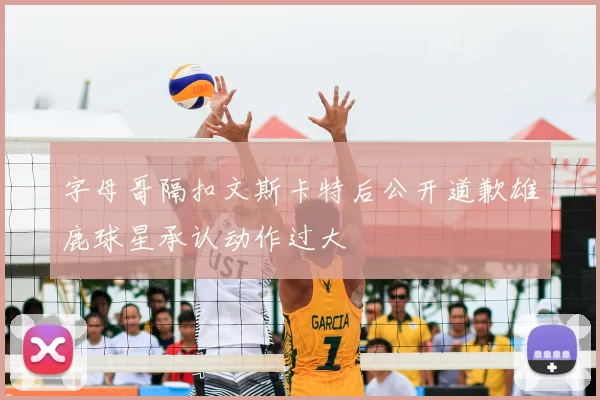 字母哥隔扣文斯卡特后公开道歉雄鹿球星承认动作过大