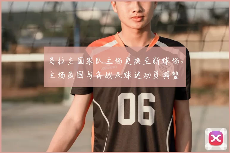 乌拉圭国家队主场更换至新球场，主场氛围与备战及球迷动员调整