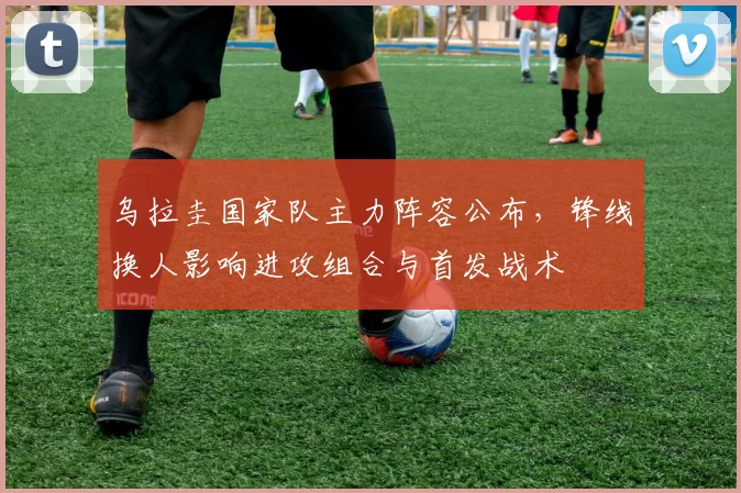 乌拉圭国家队主力阵容公布,锋线换人影响进攻组合与首发战术