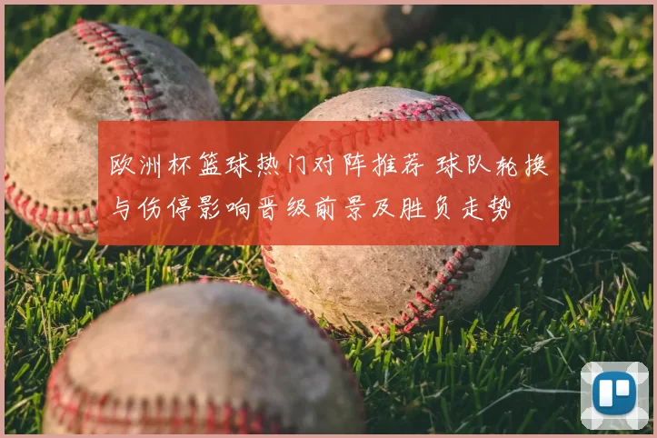 欧洲杯篮球热门对阵推荐 球队轮换与伤停影响晋级前景及胜负走势