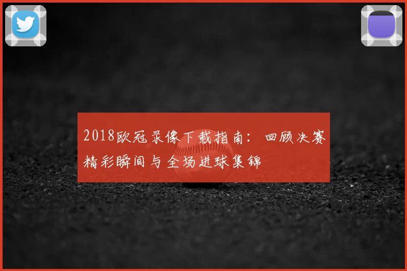 2018欧冠录像下载指南：回顾决赛精彩瞬间与全场进球集锦