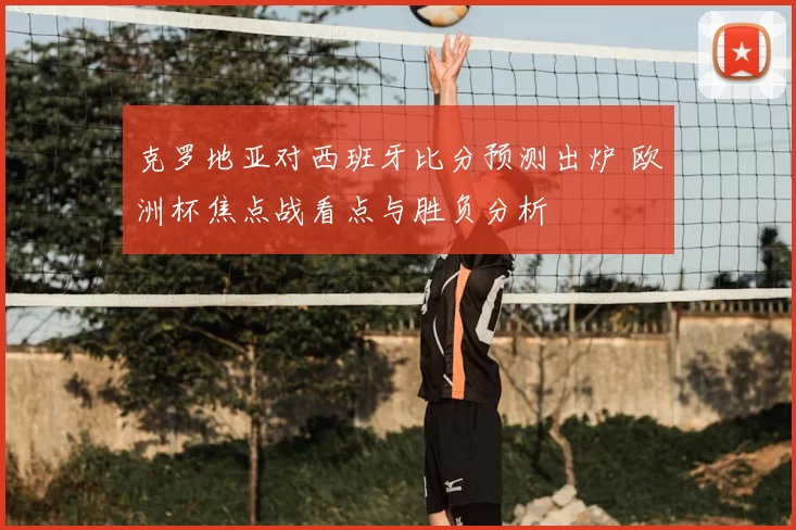 克罗地亚对西班牙比分预测出炉 欧洲杯焦点战看点与胜负分析