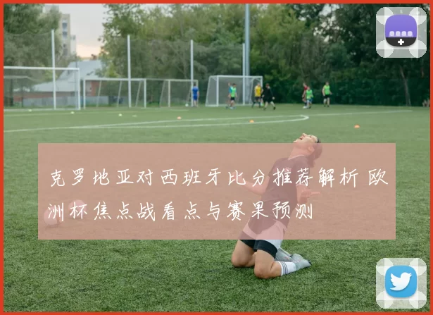 克罗地亚对西班牙比分推荐解析 欧洲杯焦点战看点与赛果预测