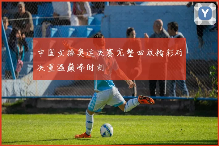 中国女排奥运决赛完整回放精彩对决重温巅峰时刻