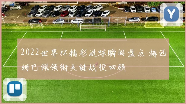 2022世界杯精彩进球瞬间盘点 梅西姆巴佩领衔关键战役回顾