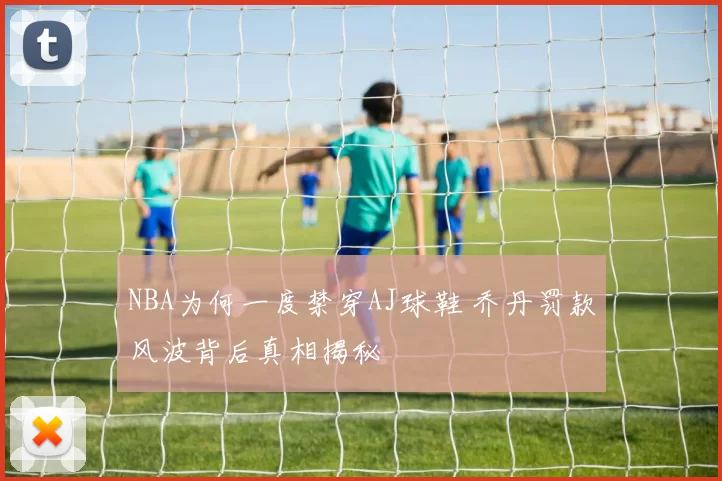 NBA为何一度禁穿AJ球鞋 乔丹罚款风波背后真相揭秘