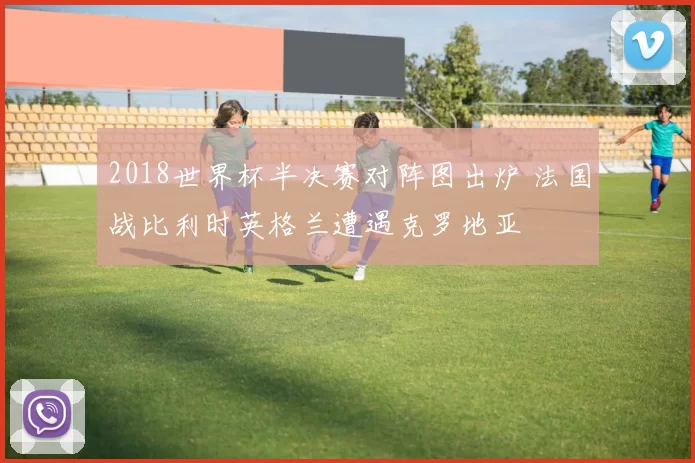 2018世界杯半决赛对阵图出炉 法国战比利时英格兰遭遇克罗地亚