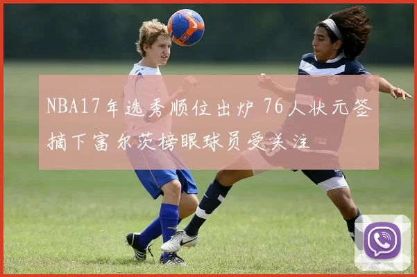 NBA17年选秀顺位出炉 76人状元签摘下富尔茨榜眼球员受关注