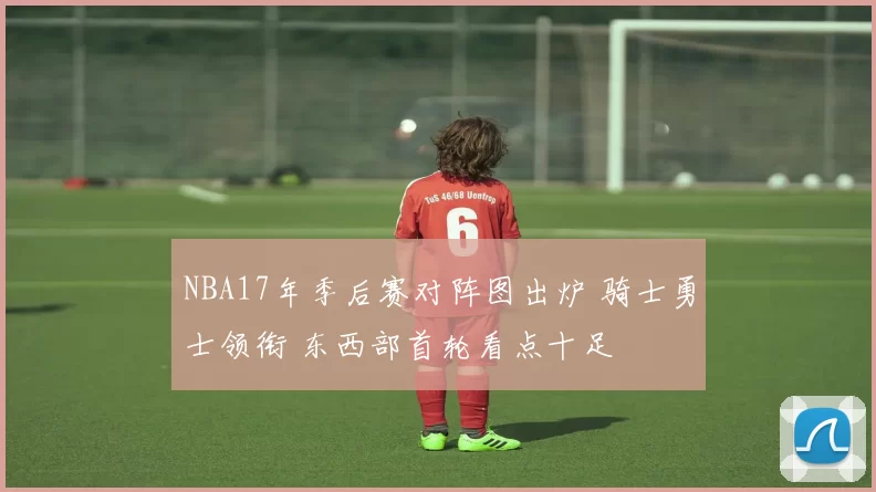 NBA17年季后赛对阵图出炉 骑士勇士领衔 东西部首轮看点十足