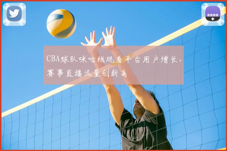 CBA球队咪咕线观看平台用户增长,赛事直播流量创新高