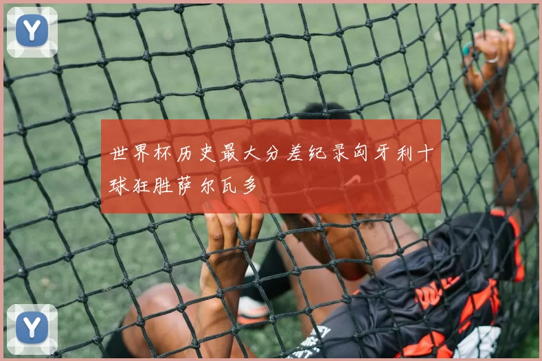 世界杯历史最大分差纪录匈牙利十球狂胜萨尔瓦多