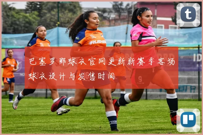 巴塞罗那球衣官网更新新赛季客场球衣设计与发售时间