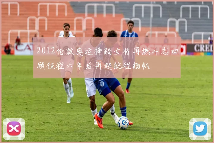 2012伦敦奥运摔跤女将再燃斗志回顾征程六年后再起航程扬帆