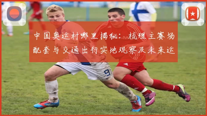 中国奥运村哪里揭秘：梳理主赛场配套与交通出行实地观察及未来运营亮点