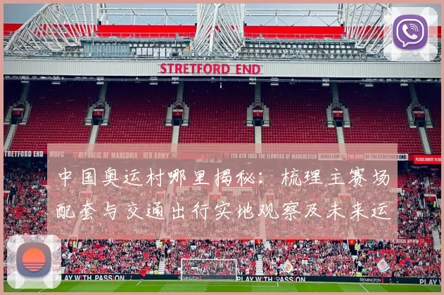 中国奥运村哪里揭秘：梳理主赛场配套与交通出行实地观察及未来运营亮点