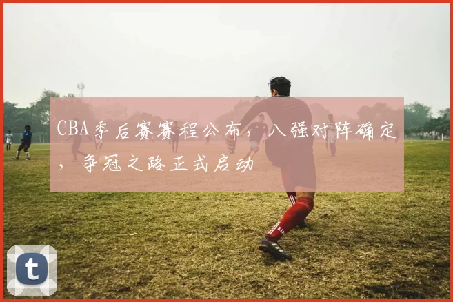 CBA季后赛赛程公布，八强对阵确定，争冠之路正式启动