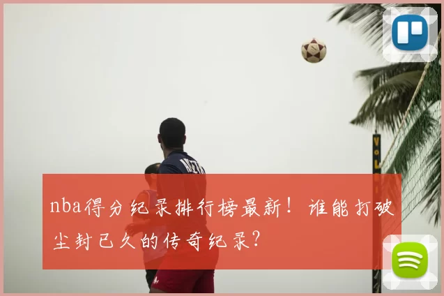 nba得分纪录排行榜最新！谁能打破尘封已久的传奇纪录？