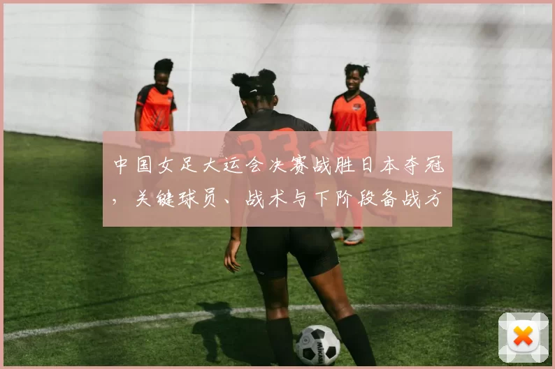 中国女足大运会决赛战胜日本夺冠，关键球员、战术与下阶段备战方向