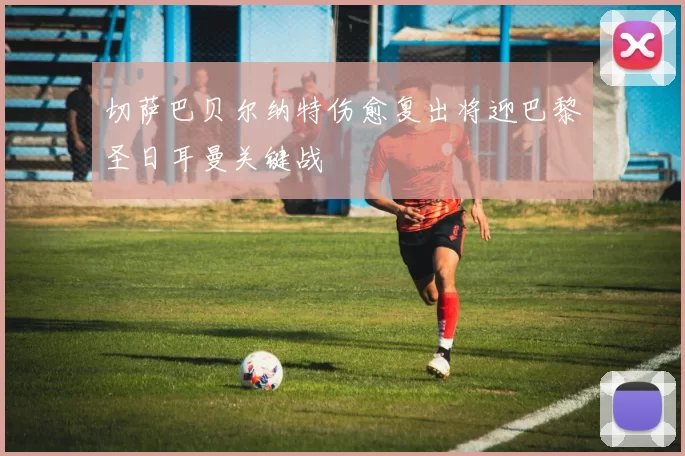 切萨巴贝尔纳特伤愈复出将迎巴黎圣日耳曼关键战