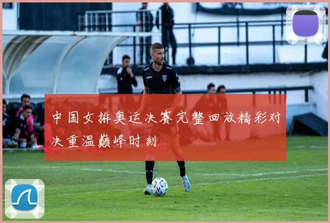 中国女排奥运决赛完整回放精彩对决重温巅峰时刻