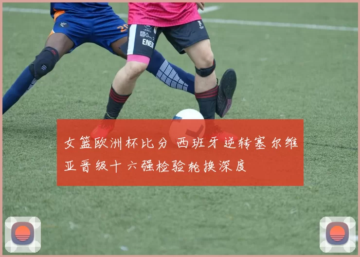 女篮欧洲杯比分 西班牙逆转塞尔维亚晋级十六强检验轮换深度