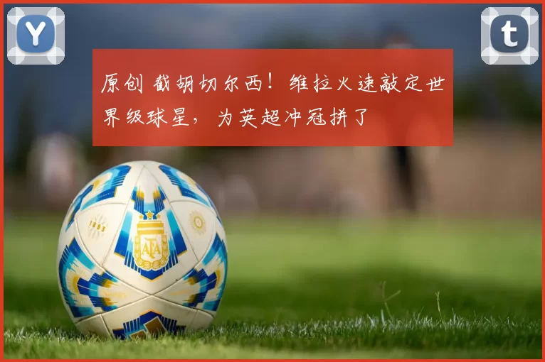 原创 截胡切尔西！维拉火速敲定世界级球星，为英超冲冠拼了