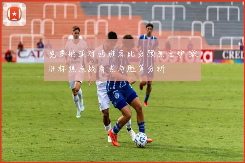 克罗地亚对西班牙比分预测出炉 欧洲杯焦点战看点与胜负分析