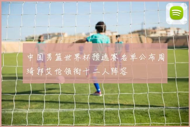 中国男篮世界杯预选赛名单公布周琦郭艾伦领衔十二人阵容