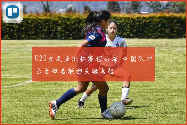 U20女足亚洲杯赛程公布 中国队冲击晋级名额迎关键考验