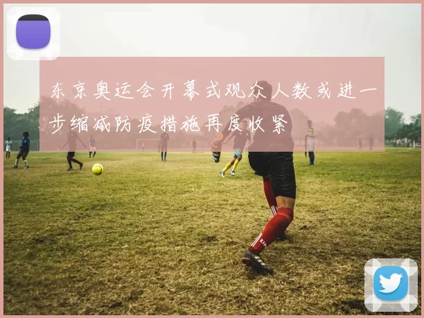 东京奥运会开幕式观众人数或进一步缩减防疫措施再度收紧