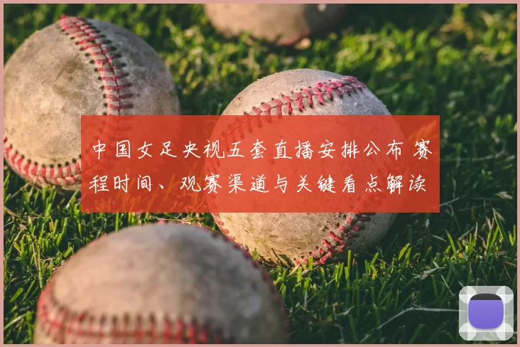 中国女足央视五套直播安排公布 赛程时间、观赛渠道与关键看点解读