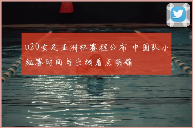 u20女足亚洲杯赛程公布 中国队小组赛时间与出线看点明确