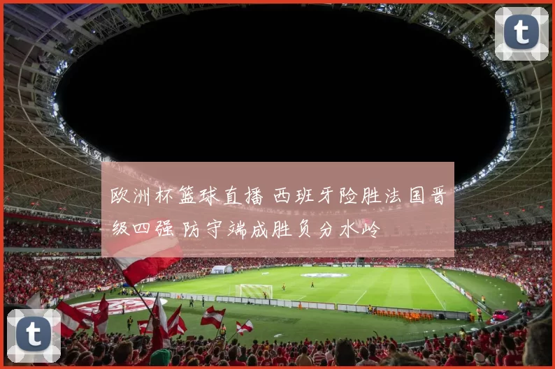 欧洲杯篮球直播 西班牙险胜法国晋级四强 防守端成胜负分水岭