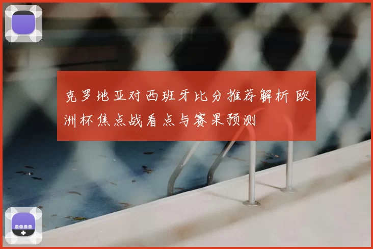 克罗地亚对西班牙比分推荐解析 欧洲杯焦点战看点与赛果预测
