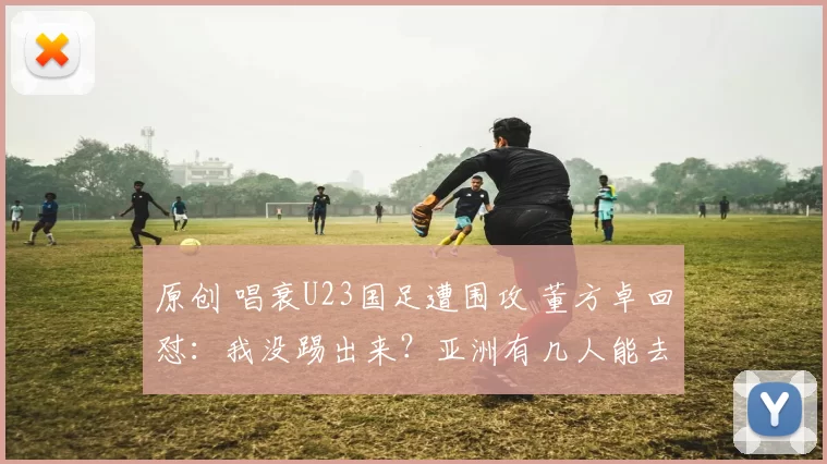 原创 唱衰U23国足遭围攻 董方卓回怼:我没踢出来?亚洲有几人能去曼联